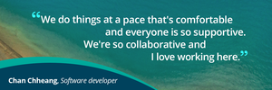 Quote from Chan Chheang, Software developer, that reads: "We do things at a pace that's comfortable and everyone is so supportive. We're so collaborative and I love working here."